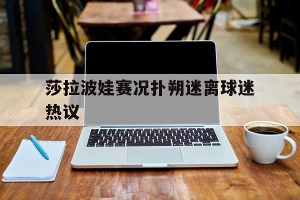 莎拉波娃赛况扑朔迷离球迷热议的简单介绍